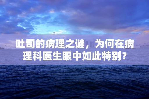 吐司的病理之谜，为何在病理科医生眼中如此特别？