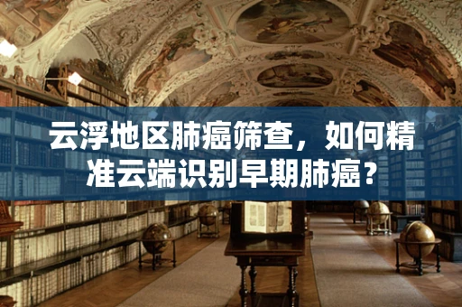 云浮地区肺癌筛查，如何精准云端识别早期肺癌？