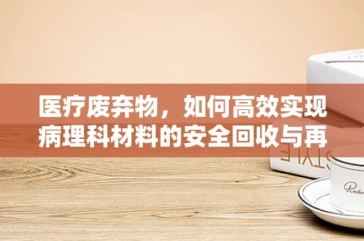 医疗废弃物，如何高效实现病理科材料的安全回收与再利用？