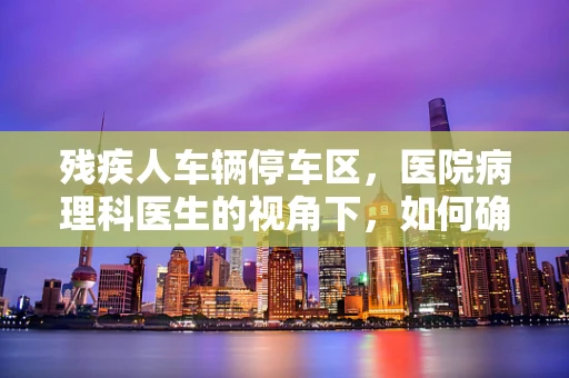 残疾人车辆停车区，医院病理科医生的视角下，如何确保无障碍就医？