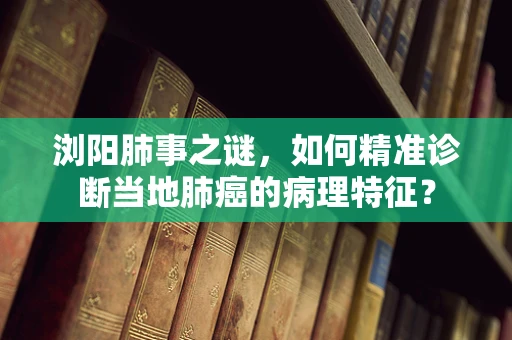 浏阳肺事之谜，如何精准诊断当地肺癌的病理特征？