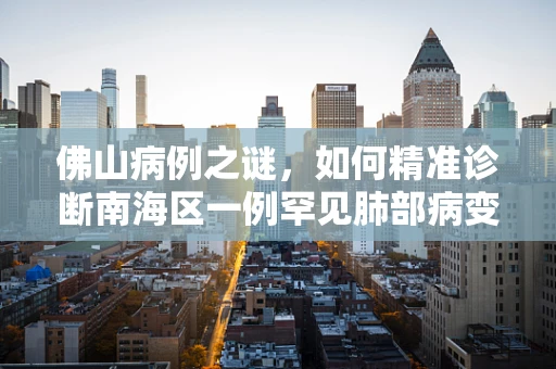 佛山病例之谜，如何精准诊断南海区一例罕见肺部病变？