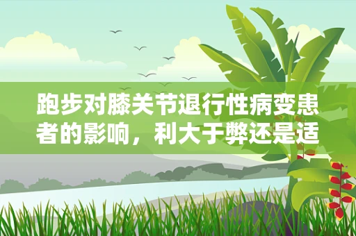 跑步对膝关节退行性病变患者的影响，利大于弊还是适得其反？