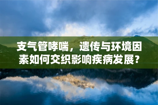 支气管哮喘，遗传与环境因素如何交织影响疾病发展？