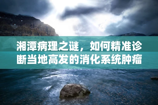 湘潭病理之谜，如何精准诊断当地高发的消化系统肿瘤？