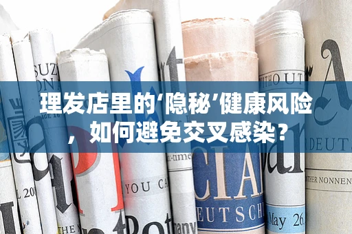 理发店里的‘隐秘’健康风险，如何避免交叉感染？