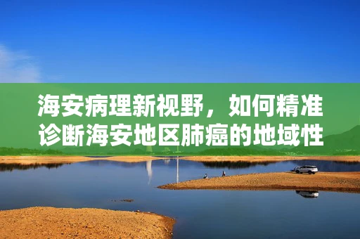 海安病理新视野，如何精准诊断海安地区肺癌的地域性特征？