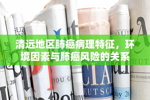 清远地区肺癌病理特征，环境因素与肺癌风险的关系
