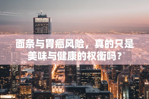 面条与胃癌风险，真的只是美味与健康的权衡吗？