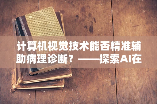 计算机视觉技术能否精准辅助病理诊断？——探索AI在病理科的新边界