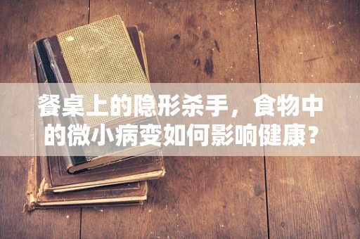 餐桌上的隐形杀手，食物中的微小病变如何影响健康？