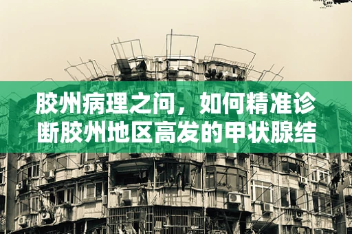 胶州病理之问，如何精准诊断胶州地区高发的甲状腺结节？