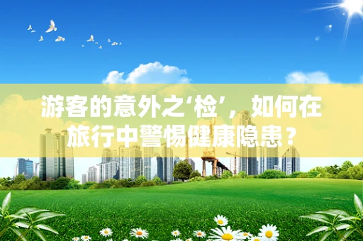 游客的意外之‘检’，如何在旅行中警惕健康隐患？