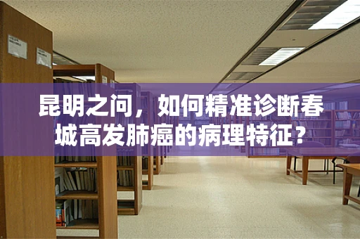 昆明之问，如何精准诊断春城高发肺癌的病理特征？