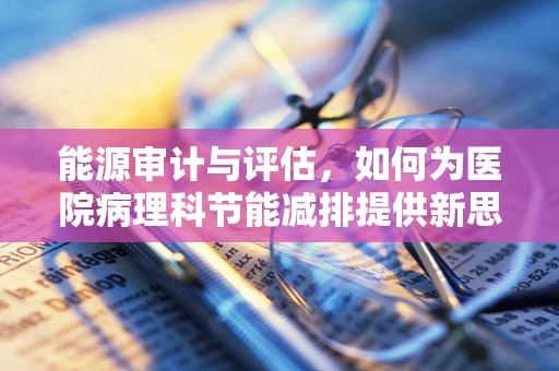 能源审计与评估，如何为医院病理科节能减排提供新思路？