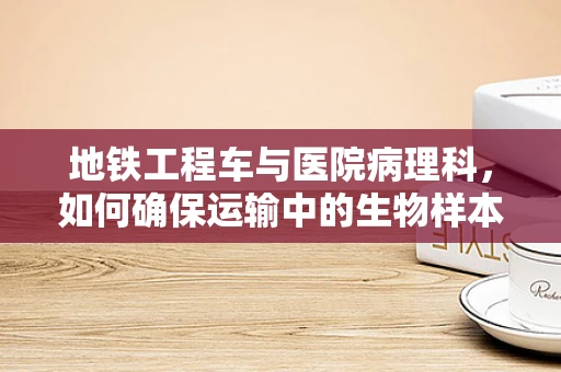 地铁工程车与医院病理科，如何确保运输中的生物样本安全？