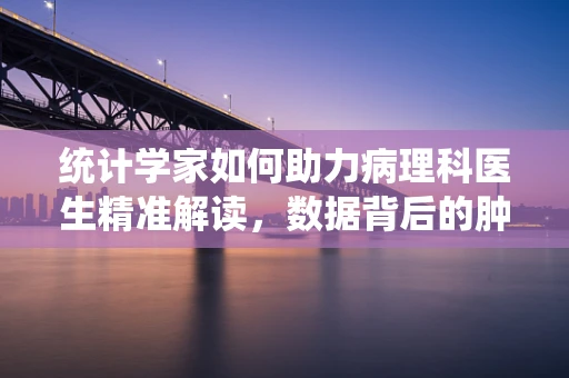 统计学家如何助力病理科医生精准解读，数据背后的肿瘤真相？