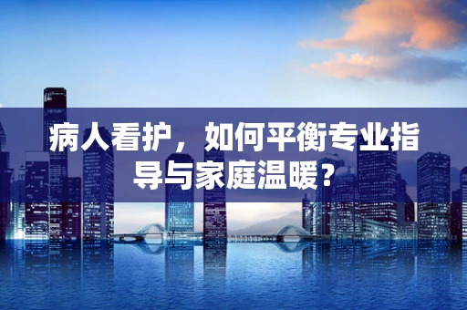 病人看护，如何平衡专业指导与家庭温暖？