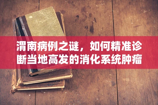 渭南病例之谜，如何精准诊断当地高发的消化系统肿瘤？