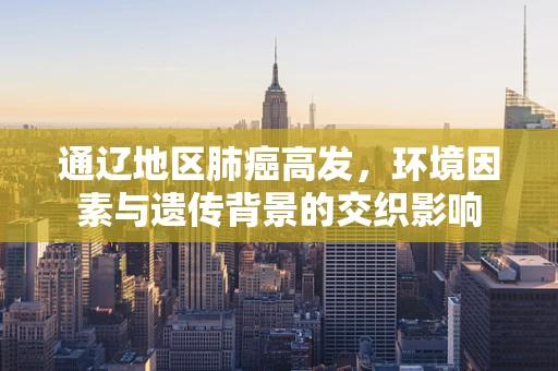 通辽地区肺癌高发，环境因素与遗传背景的交织影响