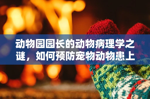 动物园园长的动物病理学之谜，如何预防宠物动物患上人类疾病？