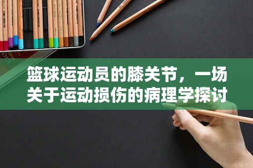 篮球运动员的膝关节，一场关于运动损伤的病理学探讨