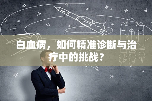 白血病，如何精准诊断与治疗中的挑战？