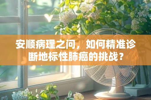 安顺病理之问，如何精准诊断地标性肺癌的挑战？