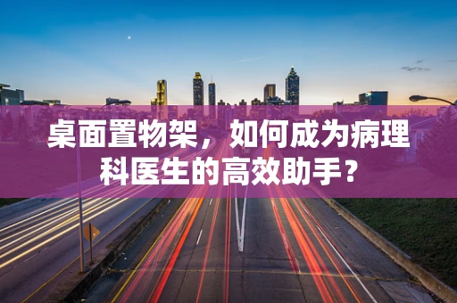桌面置物架，如何成为病理科医生的高效助手？