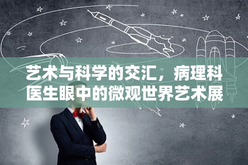 艺术与科学的交汇，病理科医生眼中的微观世界艺术展