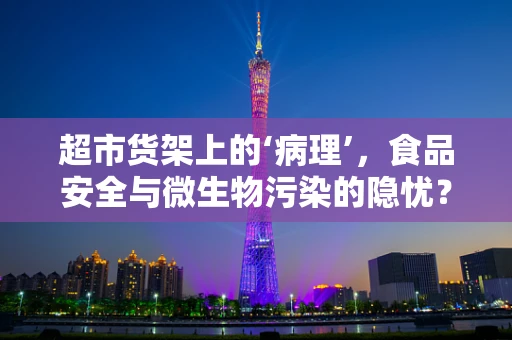 超市货架上的‘病理’，食品安全与微生物污染的隐忧？