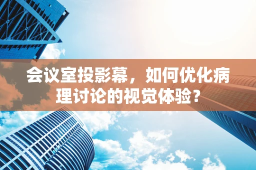 会议室投影幕，如何优化病理讨论的视觉体验？