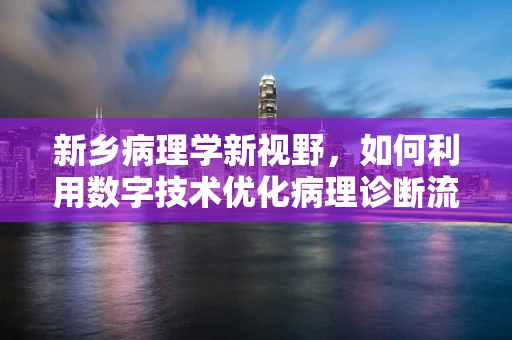 新乡病理学新视野，如何利用数字技术优化病理诊断流程？