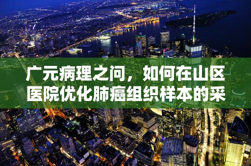广元病理之问，如何在山区医院优化肺癌组织样本的采集与处理？