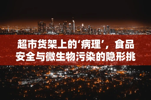 超市货架上的‘病理’，食品安全与微生物污染的隐形挑战？