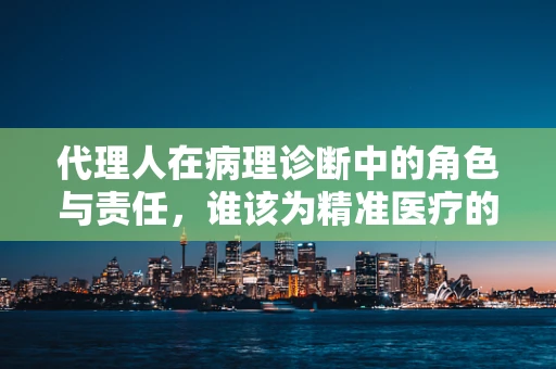 代理人在病理诊断中的角色与责任，谁该为精准医疗的‘最后一公里’买单？