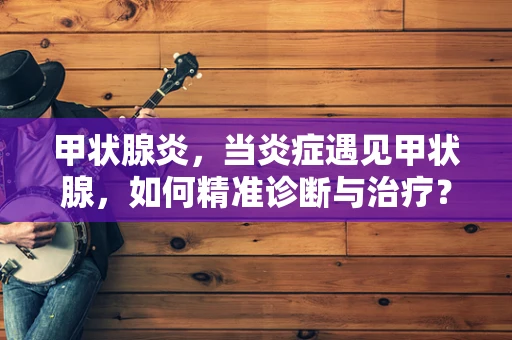 甲状腺炎，当炎症遇见甲状腺，如何精准诊断与治疗？