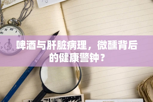 啤酒与肝脏病理，微醺背后的健康警钟？
