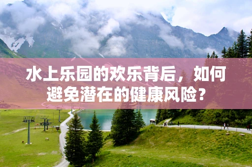 水上乐园的欢乐背后，如何避免潜在的健康风险？
