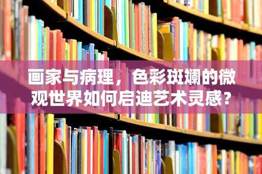 画家与病理，色彩斑斓的微观世界如何启迪艺术灵感？
