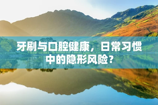牙刷与口腔健康，日常习惯中的隐形风险？