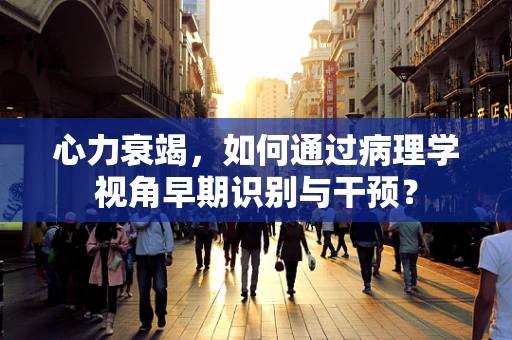 心力衰竭，如何通过病理学视角早期识别与干预？