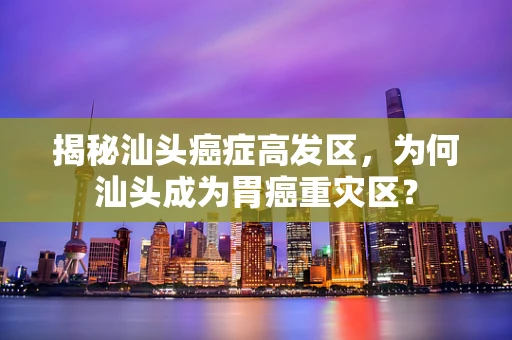 揭秘汕头癌症高发区，为何汕头成为胃癌重灾区？