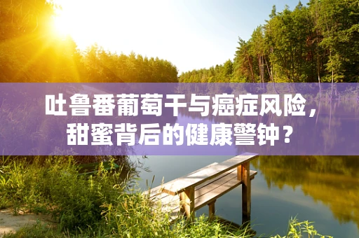 吐鲁番葡萄干与癌症风险，甜蜜背后的健康警钟？