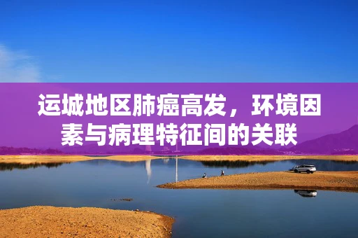 运城地区肺癌高发，环境因素与病理特征间的关联