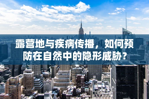 露营地与疾病传播，如何预防在自然中的隐形威胁？
