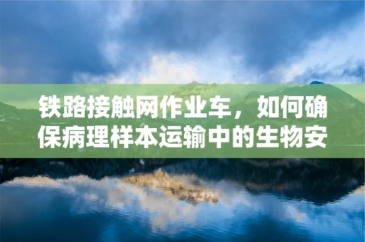 铁路接触网作业车，如何确保病理样本运输中的生物安全？