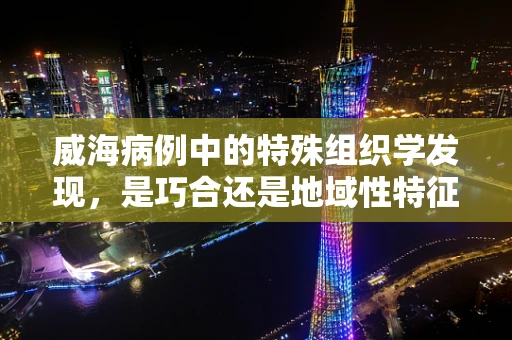 威海病例中的特殊组织学发现，是巧合还是地域性特征？