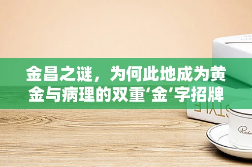 金昌之谜，为何此地成为黄金与病理的双重‘金’字招牌？