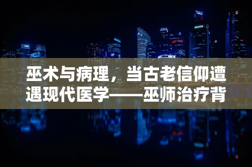 巫术与病理，当古老信仰遭遇现代医学——巫师治疗背后的科学谜团
